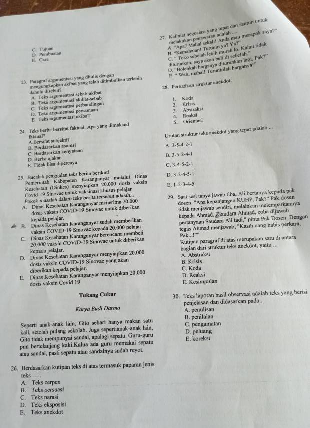 Kalimat negosiasi yang tepat dan santun untuk
melakukan penawaran adalah
A. "Apa? Mahal sekali! Anda mau merapok saya?"
B. “Kemahalan! Turunin ya? Ya?”
C. Tujuan
D. Pembustan
diturunkan, saya akan beli di sebelah."
E. Cara
C. '' Toko sebelah lebih murah lo. Kalau tidak
E. “ Wah, mahal! Turuninlah harganya!”
dahulu disebut? mengungkapkan akibat yang tolah ditimbulkan terlebih D. ''Bolehkah harganya diturunkan lagi, Pak?''
23. Paragraf argumentasi yang ditulis dengan
28. Perhatikan struktur anekdot:
A. Teks argumentasi sebab-akibat
B. Teks argumentasi akibat-sebab 1. Koda
C. Teks argumentasi perbandingan
D. Teks argumentasi persamaan 2. Krisis
E. Teks argumentasi akibaT 3. Abstraksi
4. Reaksi
24. Teks berita bersifat faktual. Apa yang dimaksud 5. Orientasi
faktual?
Urutan struktur teks anekdot yang tepat adalah ...
A. 3-5-4-2-1
C. Berdasarkan kenyataan B. Berdasarkan asumsi A Bersifat subjektif
B. 3-5-2-4-1
E. Tidak bisa dipercaya D. Berisi ajakan
C. 3-4-5-2-1
25. Bacalah penggalan teks berita berikut! D. 3-2-4-5-1
Pemerintah Kabupaten Karanganyar melalui Dinas
Kesehatan (Dinkes) menyiapkan 20.000 dosis vaksin
Covid-19 Sinovac untuk vaksinasi khusus pelajar E. 1-2-3-4-5
Pokok masalah dalam teks berita tersebut adalah..
A. Dinas Kesehatan Karanganyar menerima 20.000 29. Saat sesi tanya jawab tiba, Ali bertanya kepada pak
dosis vaksin COVID-19 Sinovac untuk diberikan dosen. "Apa kepanjangan KUHP, Pak?" Pak dosen
kepada pelajar. tidak menjawab sendiri, melainkan melemparkannya
B. Dinas Kesehatan Karanganyar sudah memberikan kepada Ahmad. 2Saudara Ahmad, coba dijawab
vaksin COVID-19 Sinovac kepada 20.000 pelajar. pertanyaan Saudara Ali tadi," pinta Pak Dosen. Dengan
C. Dinas Kesehatan Karanganyar berencana membeli Pak...!"" tegas Ahmad menjawab, "Kasih uang habis perkara.
20.000 vaksin COVID-19 Sinovac untuk diberikan
kepada pelajar. Kutipan paragraf di atas merupakan satu di antara
D. Dinas Kesehatan Karanganyar menyiapkan 20.000 A. Abstraksi bagian dari struktur teks anekdot, yaitu ...
dosis vaksin COVID-19 Sinovac yang akan
B. Krisis
diberikan kepada pelajar. C. Koda
E. Dinas Kesehatan Karanganyar menyiapkan 20.000 D. Reaksi
dosis vaksin Covid 19 E. Kesimpulan
Tukang Cukur 30. Teks laporan hasil observasi adalah teks yang berisi
Karya Budi Darma penjelasan dan didasarkan pada...
A. penulisan
Seperti anak-anak lain, Gito sehari hanya makan satu B. penilaian
kali, setelah pulang sekolah. Juga sepertianak-anak lain, C. pengamatan
Gito tidak mempunyai sandal, apalagi sepatu. Guru-guru D. peluang
pun bertelanjang kaki.Kalua ada guru memakai sepatu E. koreksi
atau sandal, pasti sepatu atau sandalnya sudah reyot.
26. Berdasarkan kutipan teks di atas termasuk paparan jenis
teks ... .
A. Teks cerpen
B. Teks persuasi
C. Teks narasi
D. Teks eksposisi
E. Teks anekdot