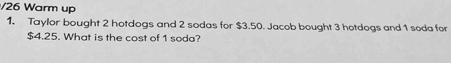 Warm up 
1. Taylor bought 2 hotdogs and 2 sodas for $3.50. Jacob bought 3 hotdogs and 1 soda for
$4.25. What is the cost of 1 soda?