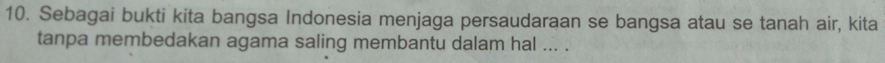 Sebagai bukti kita bangsa Indonesia menjaga persaudaraan se bangsa atau se tanah air, kita 
tanpa membedakan agama saling membantu dalam hal ... .