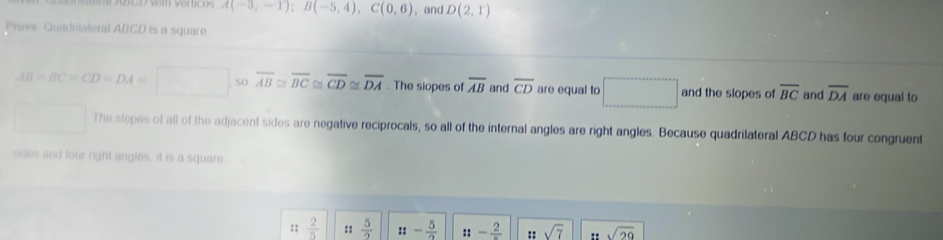 A(-3,-1); B(-5,4), C(0,6) , and D(2,1)
Prove Quadrilateral A/CD is a square
AB=BC=CD=DA=□ s0 overline AB≌ overline BC≌ overline CD≌ overline DA. The siopes of overline AB and overline CD are equal to □ and the slopes of overline BC and overline DA are equal to 
The stopes of all of the adjacent sides are negative reciprocals, so all of the internal angles are right angles. Because quadrilateral ABCD has four congruent 
sides and four right angles, it is a square 
:;  2/5  ::  5/2  ::- 5/2  ::-frac 2 :: sqrt(7) " sqrt(29)