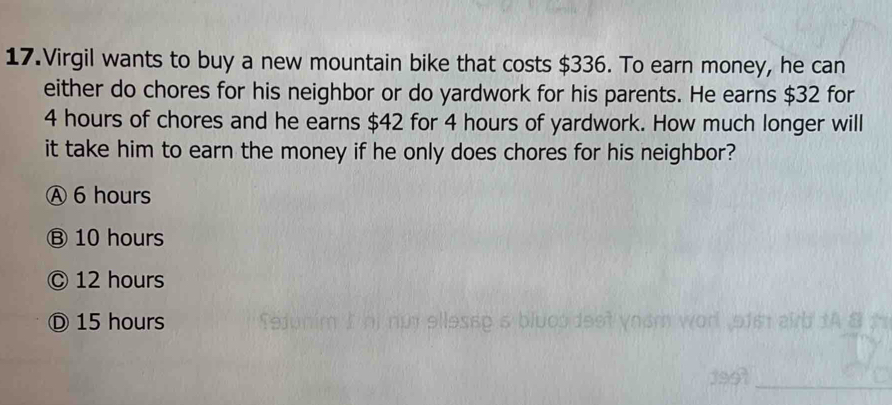 Virgil wants to buy a new mountain bike that costs $336. To earn money, he can
either do chores for his neighbor or do yardwork for his parents. He earns $32 for
4 hours of chores and he earns $42 for 4 hours of yardwork. How much longer will
it take him to earn the money if he only does chores for his neighbor?
Ⓐ 6 hours
Ⓑ 10 hours
© 12 hours
Ⓓ 15 hours
_