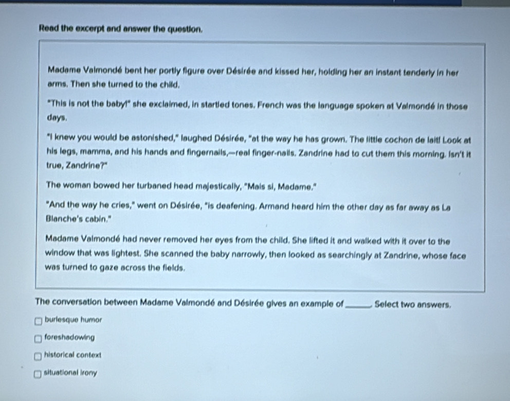 Read the excerpt and answer the question.
Madame Valmondé bent her portly figure over Désirée and kissed her, holding her an instant tenderly in her
arms. Then she turned to the child.
"This is not the baby!" she exclaimed, in startled tones. French was the language spoken at Valmondé in those
days.
"I knew you would be astonished," laughed Désirée, "at the way he has grown. The little cochon de lait! Look at
his legs, mamma, and his hands and fingernails,—real finger-nails. Zandrine had to cut them this morning. Isn't it
true, Zandrine?"
The woman bowed her turbaned head majestically, "Mais si, Madame."
"And the way he cries," went on Désirée, "is deafening. Armand heard him the other day as far away as La
Blanche's cabin."
Madame Valmondé had never removed her eyes from the child. She lifted it and walked with it over to the
window that was lightest. She scanned the baby narrowly, then looked as searchingly at Zandrine, whose face
was turned to gaze across the fields.
The conversation between Madame Valmondé and Désirée gives an example of_ Select two answers.
burlesque humor
foreshadowing
historical context
situational irony