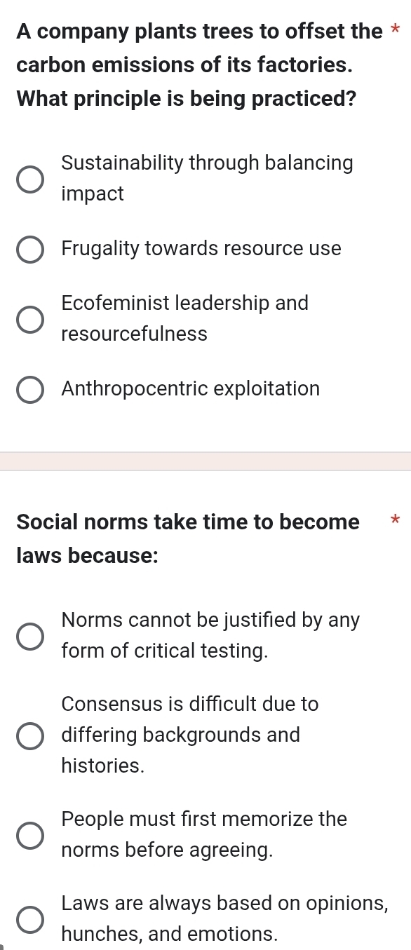 A company plants trees to offset the *
carbon emissions of its factories.
What principle is being practiced?
Sustainability through balancing
impact
Frugality towards resource use
Ecofeminist leadership and
resourcefulness
Anthropocentric exploitation
Social norms take time to become *
laws because:
Norms cannot be justified by any
form of critical testing.
Consensus is difficult due to
differing backgrounds and
histories.
People must first memorize the
norms before agreeing.
Laws are always based on opinions,
hunches, and emotions.