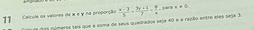 ampilado é 
11 Calcule os valores de x e y na proporção  (x-3)/5 = (3y+1)/7 = 8/x  , para x!= 0. 
pícule dois números tais que a soma de seus quadrados seja 40 e a razão entre eles seja 3.