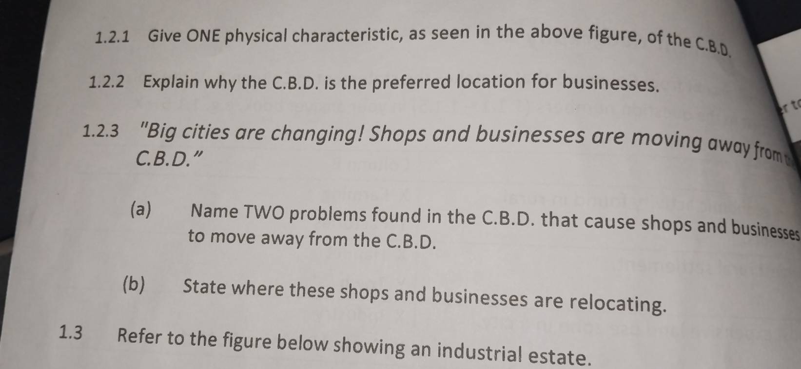 Give ONE physical characteristic, as seen in the above figure, of the C.B.D. 
1.2.2 Explain why the C.B.D. is the preferred location for businesses. 
r t 
1.2.3 "Big cities are changing! Shops and businesses are moving away from 
C. B. D.” 
(a) Name TWO problems found in the C.B.D. that cause shops and businesses 
to move away from the C.B.D. 
(b) State where these shops and businesses are relocating. 
1.3 Refer to the figure below showing an industrial estate.