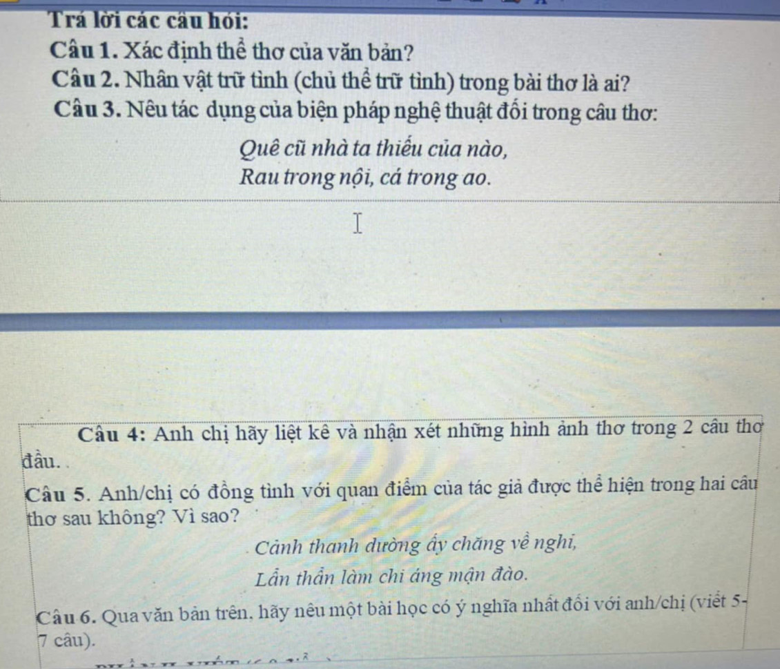 Trá lời các cầu hỏi: 
Câu 1. Xác định thể thơ của văn bản? 
Câu 2. Nhân vật trữ tình (chủ thể trữ tỉnh) trong bài thơ là ai? 
Câu 3. Nêu tác dụng của biện pháp nghệ thuật đổi trong câu thơ: 
Quê cũ nhà ta thiếu của nào, 
Rau trong nội, cá trong ao. 
Cầu 4: Anh chị hãy liệt kê và nhận xét những hình ảnh thơ trong 2 câu thơ 
đầu. 
Câu 5. Anh/chị có đồng tình với quan điểm của tác giả được thể hiện trong hai câu 
thơ sau không? Vì sao? 
Cảnh thanh dường ấy chăng về nghi, 
Lẫn thần làm chi áng mận đào. 
Câu 6. Qua văn bản trên, hãy nêu một bài học có ý nghĩa nhất đổi với anh/chị (viết 5- 
7 câu).