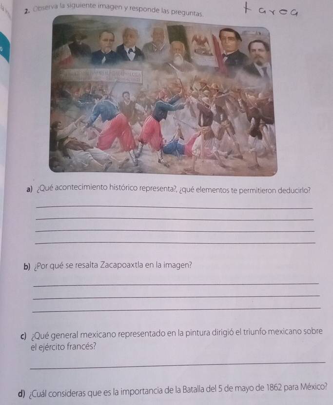 Observa la siguiente imagen y responde las preguntas 
a) ¿Qué acontecimiento histórico representa?, ¿qué elementos te permitieron deducirlo? 
_ 
_ 
_ 
_ 
b)¿Por qué se resalta Zacapoaxtla en la imagen? 
_ 
_ 
_ 
c ¿Qué general mexicano representado en la pintura dirigió el triunfo mexicano sobre 
el ejército francés? 
_ 
d) ¿Cuál consideras que es la importancia de la Batalla del 5 de mayo de 1862 para México?