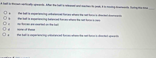 A ball is thrown vertically upwards. After the ball is released and reaches its peak, it is moving downwards. During this time_
a the ball is experiencing unbalanced forces where the net force is directed downwards
b the ball is experiencing balanced forces where the net force is zero
c no forces are exerted on the ball
d none of these
e the ball is experiencing unbalanced forces where the net force is directed upwards