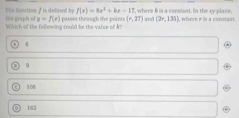 The function f is defined by f(x)=8x^2+kx-17 , where k is a constant. In the xy -plane,
the graph of y=f(x) passes through the points (r,27) and (2r,135) , where r is a constant.
Which of the following could be the value of k?
A 6 A
① 9
108
D 162
0