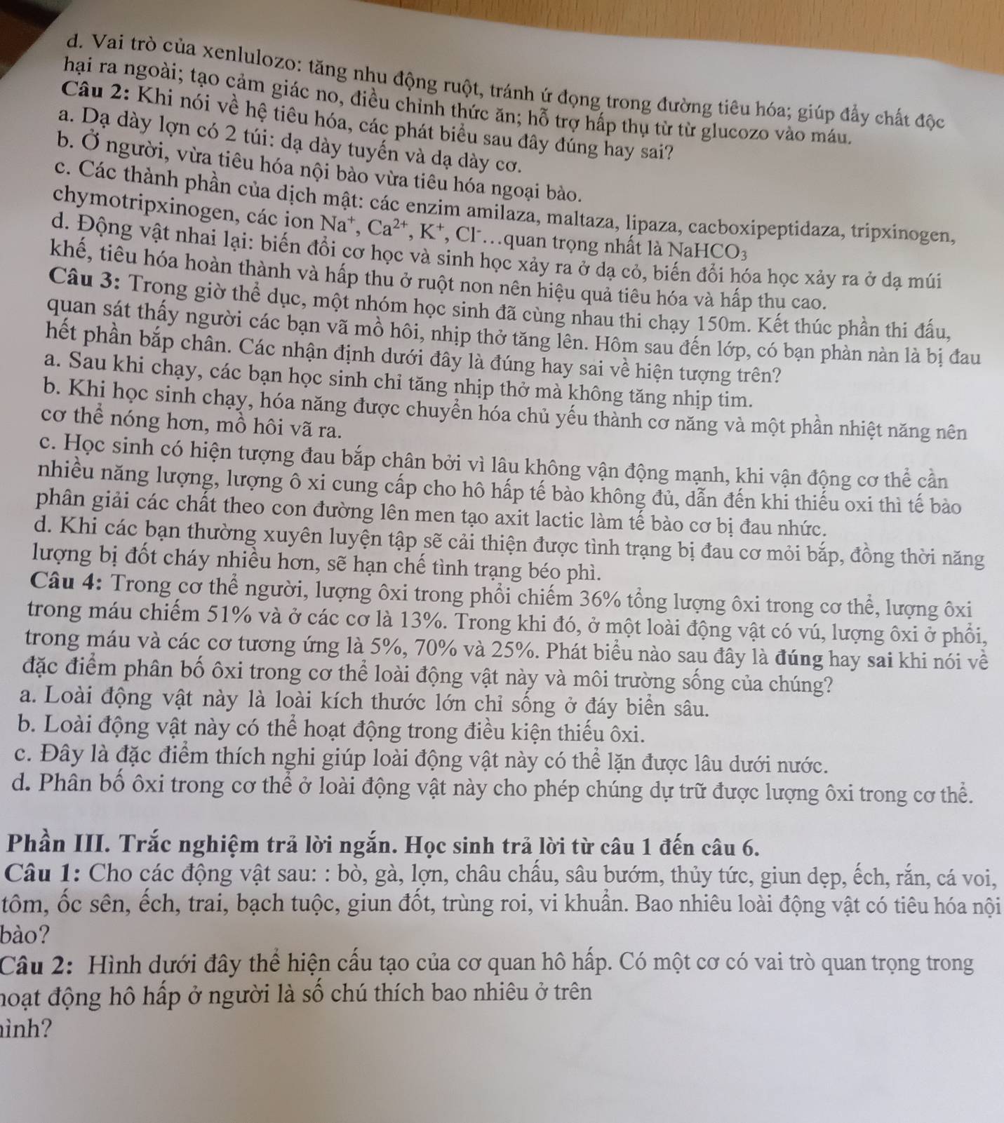 d. Vai trò của xenlulozo: tăng nhu động ruột, tránh ứ đọng trong đường tiêu hóa; giúp đẩy chất độc
hại ra ngoài; tạo cảm giác no, điều chỉnh thức ăn; hỗ trợ hấp thụ từ từ glucozo vào máu
Câu 2: Khi nói về hệ tiêu hóa, các phát biểu sau đây đúng hay sai?
a. Dạ dày lợn có 2 túi: dạ dày tuyến và dạ dày cơ.
b. Ở người, vừa tiêu hóa nội bào vừa tiêu hóa ngoại bào.
c. Các thành phần của dịch mật: các enzim amilaza, maltaza, lipaza, cacboxipeptidaza, tripxinogen,
chymotripxinogen, các ion Na^+,Ca^(2+),K^+ *, Clquan trọng nhất là N aHCO_3
d. Động vật nhai lại: biến đổi cơ học và sinh học xảy ra ở đạ cỏ, biế ba học xảy ra ở dạ múi
khế, tiêu hóa hoàn thành và hấp thu ở ruột non nên hiệu quả tiêu hóa và hấp thu cao.
Câu 3: Trong giờ thể dục, một nhóm học sinh đã cùng nhau thi chạy 150m. Kết thúc phần thi đấu,
quan sát thấy người các bạn vã mồ hôi, nhịp thở tăng lên. Hôm sau đến lớp, có bạn phàn nàn là bị đau
hết phần bắp chân. Các nhận định dưới đây là đúng hay sai về hiện tượng trên?
a. Sau khi chạy, các bạn học sinh chỉ tăng nhịp thở mà không tăng nhịp tim.
b. Khi học sinh chạy, hóa năng được chuyển hóa chủ yếu thành cơ năng và một phần nhiệt năng nên
cơ thể nóng hơn, mồ hôi vã ra.
c. Học sinh có hiện tượng đau bắp chân bởi vì lâu không vận động mạnh, khi vận động cơ thể cần
nhiều năng lượng, lượng ô xi cung cấp cho hô hấp tế bào không đủ, dẫn đến khi thiếu oxi thì tế bào
phân giải các chất theo con đường lên men tạo axit lactic làm tế bào cơ bị đau nhức.
d. Khi các bạn thường xuyên luyện tập sẽ cải thiện được tình trạng bị đau cơ mỏi bắp, đồng thời năng
lượng bị đốt cháy nhiều hơn, sẽ hạn chế tình trạng béo phì.
Câu 4: Trong cơ thể người, lượng ôxi trong phổi chiếm 36% tổng lượng ôxi trong cơ thể, lượng ôxi
trong máu chiếm 51% và ở các cơ là 13%. Trong khi đó, ở một loài động vật có vú, lượng ôxi ở phổi,
trong máu và các cơ tương ứng là 5%, 70% và 25%. Phát biểu nào sau đây là đúng hay sai khi nói về
đặc điểm phân bố ôxi trong cơ thể loài động vật này và môi trường sống của chúng?
a. Loài động vật này là loài kích thước lớn chỉ sống ở đáy biển sâu.
b. Loài động vật này có thể hoạt động trong điều kiện thiếu ôxi.
c. Đây là đặc điểm thích nghi giúp loài động vật này có thể lặn được lâu dưới nước.
d. Phân bố ôxi trong cơ thể ở loài động vật này cho phép chúng dự trữ được lượng ôxi trong cơ thể.
Phần III. Trắc nghiệm trả lời ngắn. Học sinh trả lời từ câu 1 đến câu 6.
Câu 1: Cho các động vật sau: : bò, gà, lợn, châu chấu, sâu bướm, thủy tức, giun dẹp, ếch, rắn, cá voi,
tôm, ốc sên, ếch, trai, bạch tuộc, giun đốt, trùng roi, vi khuẩn. Bao nhiêu loài động vật có tiêu hóa nội
bào?
Câu 2: Hình dưới đây thể hiện cấu tạo của cơ quan hô hấp. Có một cơ có vai trò quan trọng trong
hoạt động hô hấp ở người là số chú thích bao nhiêu ở trên
ình?