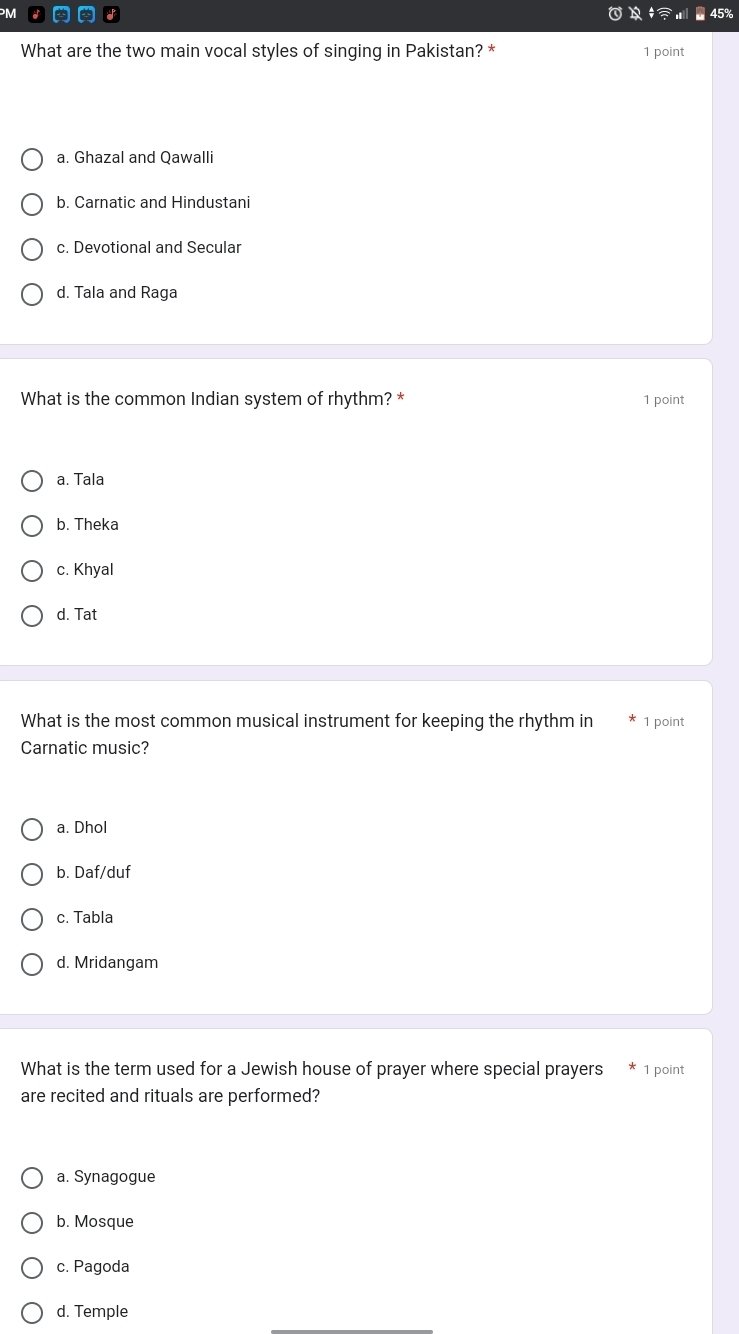 45%
What are the two main vocal styles of singing in Pakistan? * 1 point
a. Ghazal and Qawalli
b. Carnatic and Hindustani
c. Devotional and Secular
d. Tala and Raga
What is the common Indian system of rhythm? * 1 point
a. Tala
b. Theka
c. Khyal
d. Tat
What is the most common musical instrument for keeping the rhythm in 1 point
Carnatic music?
a. Dhol
b. Daf/duf
c. Tabla
d. Mridangam
What is the term used for a Jewish house of prayer where special prayers 1 point
are recited and rituals are performed?
a. Synagogue
b. Mosque
c. Pagoda
d. Temple