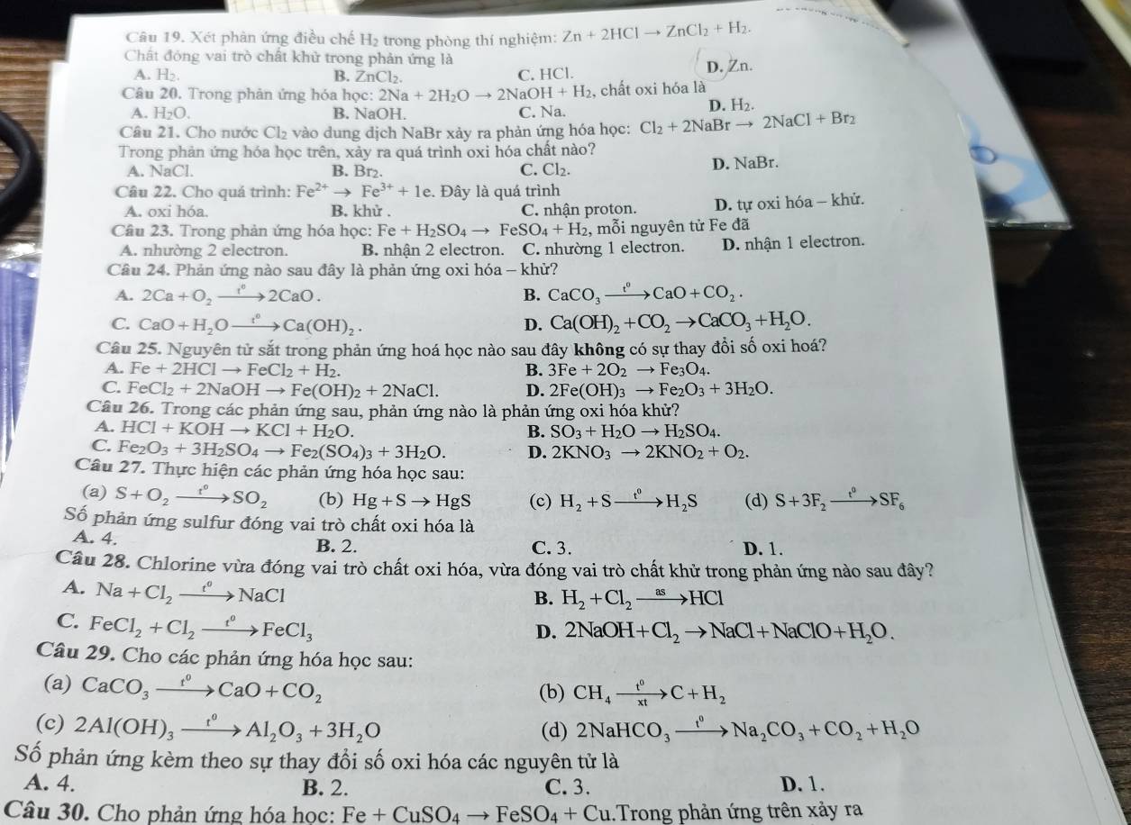 Xét phân ứng điều chế H₂ trong phòng thí nghiệm: Zn+2HClto ZnCl_2+H_2.
Chất đóng vai trò chất khử trong phản ứng là
A. H_2. B. ZnCl_2. D. Zn.
C. HCl.
Câu 20. Trong phản ứng hóa học: 2Na+2H_2Oto 2NaOH+H_2 , chất oxi hóa là
A. H_2O. B. NaOH. C. Na. D. H2.
Câu 21. Cho nước Cl_2 vào dung dịch NaBr xảy ra phản ứng hóa học: Cl_2+2NaBrto 2NaCl+Br_2
Trong phản ứng hóa học trên, xảy ra quá trình oxi hóa chất nào?
A. NaCl. B. Br₂. C. Cl_2. D. surd aBr.
Câu 22. Cho quá trình: Fe^(2+)to Fe^(3+)+1e.. Đây là quá trình
A. oxi hóa B. khử . C. nhận proton. D. tự oxi hóa - khử.
Câu 23. Trong phản ứng hóa học: Fe+H_2SO_4to FeSO_4+H_2 , mỗi nguyên tử Fe đã
A. nhường 2 electron. B. nhận 2 electron. C. nhường 1 electron. D. nhận 1 electron.
Câu 24. Phản ứng nào sau đây là phản ứng oxi hóa - khử?
A. 2Ca+O_2xrightarrow 1°2CaO. B. CaCO_3xrightarrow t^0CaO+CO_2.
C. CaO+H_2Oxrightarrow t°Ca(OH)_2. D. Ca(OH)_2+CO_2to CaCO_3+H_2O.
Câu 25. Nguyên tử sắt trong phản ứng hoá học nào sau đây không có sự thay đồi số oxi hoá?
A. Fe+2HClto FeCl_2+H_2. B. 3Fe+2O_2to Fe_3O_4.
C. FeCl_2+2NaOHto Fe(OH)_2+2NaCl. D. 2Fe(OH)_3to Fe_2O_3+3H_2O.
Câu 26. Trong các phản ứng sau, phản ứng nào là phản ứng oxi hóa khử?
A. HCl+KOHto KCl+H_2O. B. SO_3+H_2Oto H_2SO_4.
C. Fe_2O_3+3H_2SO_4to Fe_2(SO_4)_3+3H_2O. D. 2KNO_3to 2KNO_2+O_2.
Câu 27. Thực hiện các phản ứng hóa học sau:
(a) S+O_2xrightarrow t°SO_2 (b) Hg+Sto HgS (c) H_2+Sxrightarrow t^0H_2S (d) S+3F_2xrightarrow t^0SF_6
Số phản ứng sulfur đóng vai trò chất oxi hóa là
A. 4. B. 2. C. 3. D. 1.
Câu 28. Chlorine vừa đóng vai trò chất oxi hóa, vừa đóng vai trò chất khử trong phản ứng nào sau đây?
A. Na+Cl_2xrightarrow t^oNaCl
B. H_2+Cl_2to HCl
C. FeCl_2+Cl_2xrightarrow t^0FeCl_3
D. 2NaOH+Cl_2to NaCl+NaClO+H_2O.
Câu 29. Cho các phản ứng hóa học sau:
(a) CaCO_3xrightarrow t^0CaO+CO_2 (b) CH_4xrightarrow t^0C+H_2
(c) 2Al(OH)_3xrightarrow t^0Al_2O_3+3H_2O 2NaHCO_3xrightarrow f^0Na_2CO_3+CO_2+H_2O
(d)
Số phản ứng kèm theo sự thay đổi số oxi hóa các nguyên tử là
A. 4. B. 2. C. 3. D. 1.
Câu 30. Cho phản ứng hóa học: Fe+CuSO_4to FeSO_4+Cu.Trong phản ứng trên xảy ra