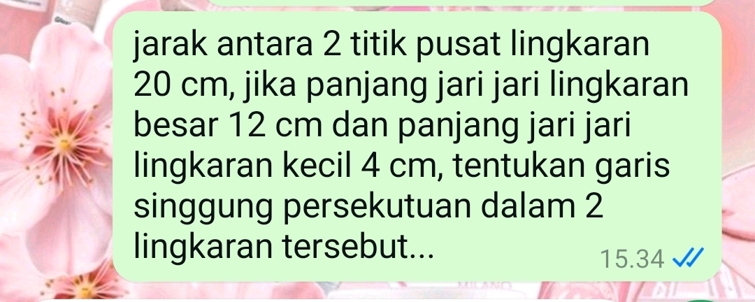 jarak antara 2 titik pusat lingkaran
20 cm, jika panjang jari jari lingkaran 
besar 12 cm dan panjang jari jari 
lingkaran kecil 4 cm, tentukan garis 
singgung persekutuan dalam 2
lingkaran tersebut...
15.34