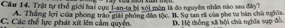 vua mờr xuat men.
Câu 14. Trật tự thế giới hai cực I-an-ta bị xói mòn là do nguyên nhân nào sau đây?
A. Thắng lợi của phong trào giải phóng dân tộc. B. Sự tan rã của phe tư bản chủ nghĩa.
C. Các thể lực phát xít lên cầm quyền. D. Hệ thống xã hội chủ nghĩa sụp đồ.