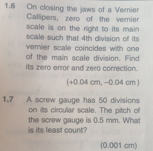 1.6 On closing the jaws of a Vernier 
Callipers, zero of the vernier 
scale is on the right to its main 
scale such that 4th division of its 
vernier scale coincides with one 
of the main scale division. Find 
its zero error and zero correction. 
(+0.04 cm, −0.04 cm ) 
1.7 A screw gauge has 50 divisions 
on its circular scale. The pitch of 
the screw gauge is 0.5 mm. What 
is its least count? 
(0.001 cm)