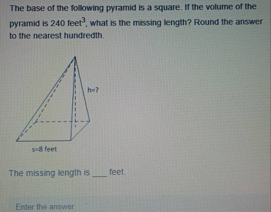 The base of the following pyramid is a square. If the volume of the
pyramid is 240feet^3 , what is the missing length? Round the answer
to the nearest hundredth.
The missing length is feet.
Enter the answer