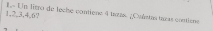 1.- Un litro de leche contiene 4 tazas. ¿Cuántas tazas contiene
1, 2, 3, 4, 6?