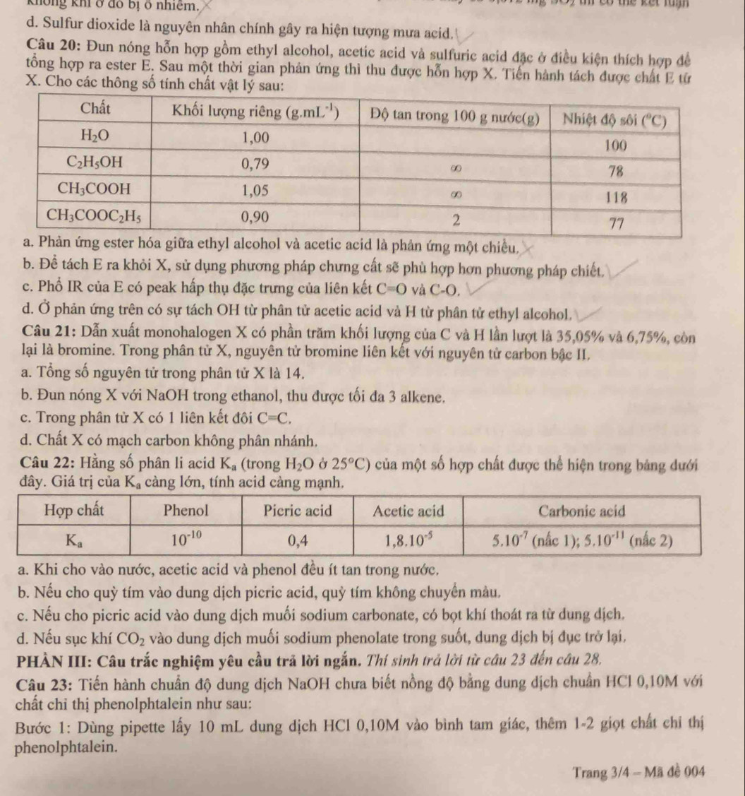 không khí ở đồ bị ở nhiêm,    t co the ket ru m .
d. Sulfur dioxide là nguyên nhân chính gây ra hiện tượng mưa acid.
Câu 20: Đun nóng hỗn hợp gồm ethyl alcohol, acetic acid và sulfuric acid đặc ở điều kiện thích hợp đề
tổng hợp ra ester E. Sau một thời gian phản ứng thì thu được hỗn hợp X. Tiến hành tách được chất E từ
X. Cho các thông số tính chất vật lý sau:
iữa ethyl alcohol và acetic acid là phản ứng một chiều,
b. Để tách E ra khỏi X, sử dụng phương pháp chưng cất sẽ phù hợp hơn phương pháp chiết.
c. Phổ IR của E có peak hấp thụ đặc trưng của liên kết C=O và C-O.
d. Ở phản ứng trên có sự tách OH từ phân tử acetic acid và H từ phân tử ethyl alcohol.
Câu 21: Dẫn xuất monohalogen X có phần trăm khối lượng của C và H lần lượt là 35,05% và 6,75%, còn
lại là bromine. Trong phân tử X, nguyên tử bromine liên kết với nguyên tử carbon bậc II.
a. Tổng số nguyên tử trong phân tử X là 14.
b. Đun nóng X với NaOH trong ethanol, thu được tối đa 3 alkene.
c. Trong phân tử X có 1 liên kết đôi C=C,
d. Chất X có mạch carbon không phân nhánh.
Câu 22: Hằng số phân li acid K_a (trong H_2O Ở 25°C) của một số hợp chất được thể hiện trong bảng dưới
đây. Giá trị của K_a càng lớn, tính acid càng mạnh.
a. Khi cho vào nước, acetic acid và phenol đều ít tan trong nước.
b. Nếu cho quỳ tím vào dung dịch picric acid, quỳ tím không chuyển màu.
c. Nếu cho picric acid vào dung dịch muối sodium carbonate, có bọt khí thoát ra từ dung dịch.
d. Nếu sục khí CO_2 vào dung dịch muối sodium phenolate trong suốt, dung dịch bị đục trở lại.
PHÀN III: Câu trắc nghiệm yêu cầu trả lời ngắn. Thí sinh trả lời từ câu 23 đến câu 28,
Câu 23: Tiến hành chuẩn độ dung dịch NaOH chưa biết nồng độ bằng dung dịch chuẩn HCl 0,10M với
chất chỉ thị phenolphtalein như sau:
Bước 1: Dùng pipette lấy 10 mL dung dịch HCl 0,10M vào bình tam giác, thêm 1-2 giọt chất chỉ thị
phenolphtalein.
Trang 3/4 - Mã đề 004