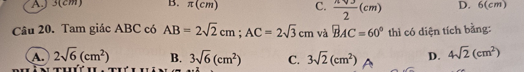 A.) 3(cm) B. π (cm) C.  nsqrt(3)/2 (cm) D. 6(cm)
Câu 20. Tam giác ABC có AB=2sqrt(2)cm; AC=2sqrt(3)cm và BAC=60° 1 thì có diện tích bằng:
A. 2sqrt(6)(cm^2) B. 3sqrt(6)(cm^2) C. 3sqrt(2)(cm^2) D. 4sqrt(2)(cm^2)