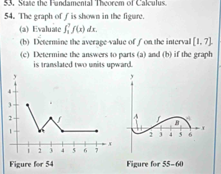 State the Fundamental Theorem of Calculus. 
54. The graph of f is shown in the figure. 
(a) Evaluate ∈t _1^7f(x)dx. 
(b) Determine the average-value of f on the interval [1,7]. 
(c) Determine the answers to parts (a) and (b) if the graph 
is translated two units upward. 
Figure for 54