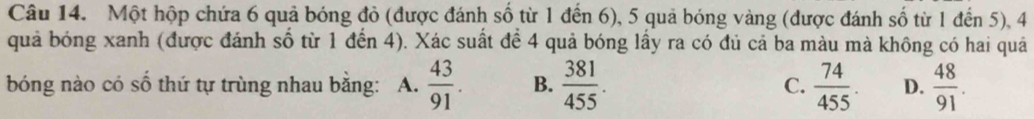 Một hộp chứa 6 quả bóng đỏ (được đánh số từ 1 đến 6), 5 quả bóng vàng (được đánh số từ 1 đến 5), 4
quả bóng xanh (được đánh số từ 1 đến 4). Xác suất để 4 quả bóng lấy ra có đủ cả ba màu mà không có hai quả
bóng nào có số thứ tự trùng nhau bằng: A.  43/91 . B.  381/455 . C.  74/455 . D.  48/91 .