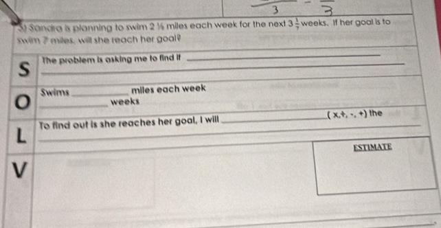 Sandra is planning to swim 2 ½ miles each week for the next 3 1/7 weeks.If her goal is to 
_ 
swim 7 miles, will she reach her goal? 
_ 
_ 
_ 
_ 
S _The problem is asking me to find if 
0 _Swims_ miles each week
weeks
_ 
_ 
L _To find out is she reaches her goal, I willl __ (x,t,...+) the 
ESTIMATE 
V