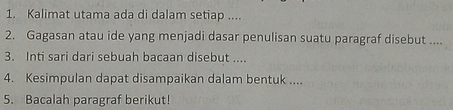 Kalimat utama ada di dalam setiap .... 
2. Gagasan atau ide yang menjadi dasar penulisan suatu paragraf disebut .... 
3. Inti sari dari sebuah bacaan disebut .... 
4. Kesimpulan dapat disampaikan dalam bentuk .... 
5. Bacalah paragraf berikut!