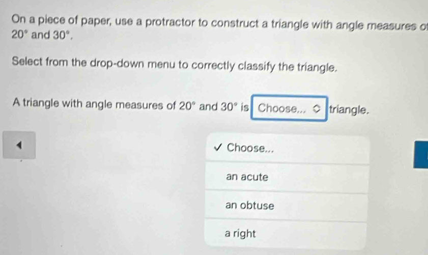 On a piece of paper, use a protractor to construct a triangle with angle measures o
20° and 30°, 
Select from the drop-down menu to correctly classify the triangle.
A triangle with angle measures of 20° and 30° is Choose.., ◇ triangle.
4 Choose...
an acute
an obtuse
a right