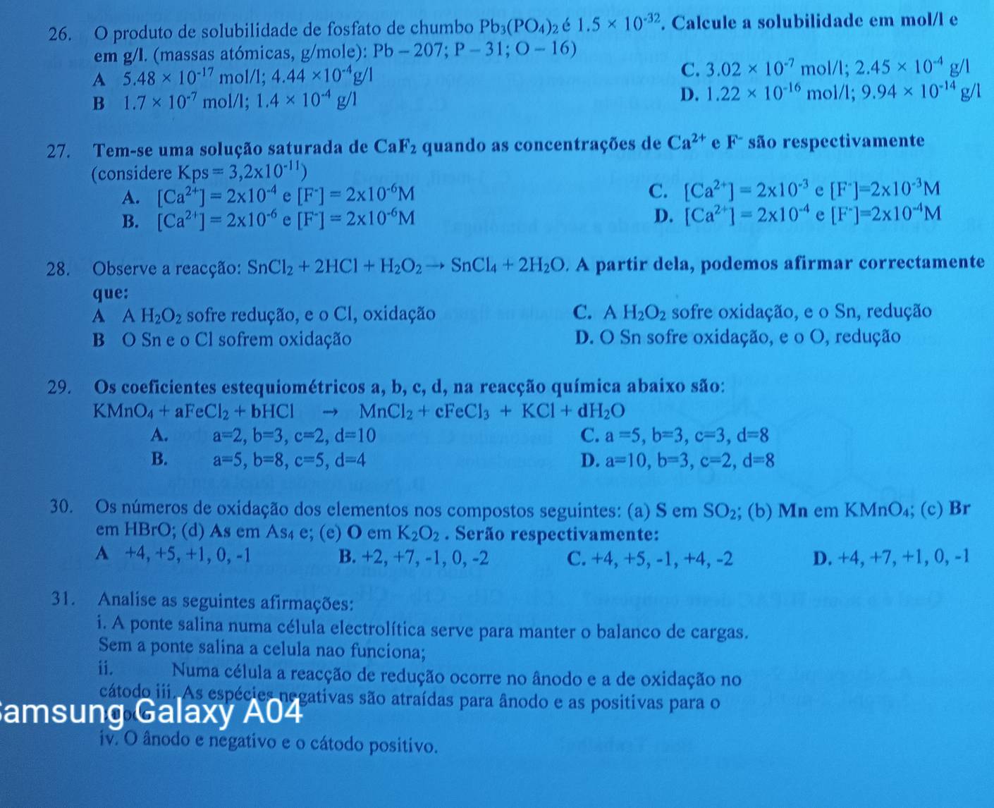 produto de solubilidade de fosfato de chumbo Pb_3(PO_4)_2 é 1.5* 10^(-32). Calcule a solubilidade em mol/l e
em g/I. (massas atómicas, g/mole): Pb-207;P-31;O-16)
A 5.48* 10^(-17) m 01/1;4.44* 10^(-4)g/1 C. 3.02* 10^(-7) mol/l; 2.45* 10^(-4)g/1
B 1.7* 10^(-7) mol/l; 1.4* 10^(-4)g/1
D. 1.22* 10^(-16) mol/l; 9.94* 10^(-14)g/1
27. Tem-se uma solução saturada de CaF_2 quando as concentrações de Ca^(2+) e F^- são respectivamente
(considere Kps=3,2* 10^(-11))
A. [Ca^(2+)]=2* 10^(-4) e [F^-]=2* 10^(-6)M C. [Ca^(2+)]=2* 10^(-3) e [F^-]=2* 10^(-3)M
B. [Ca^(2+)]=2* 10^(-6) e [F^-]=2* 10^(-6)M D. [Ca^(2+)]=2* 10^(-4) e [F^-]=2* 10^(-4)M
28. Observe a reacção: SnCl_2+2HCl+H_2O_2to SnCl_4+2H_2O. A partir dela, podemos afirmar correctamente
que:
A AH_2O_2 sofre redução, e o Cl, oxidação C. AH_2O_2 sofre oxidação, e o Sn, redução
B O Sn e o Cl sofrem oxidação D. O Sn sofre oxidação, e o O, redução
29. Os coeficientes estequiométricos a, b, c, d, na reacção química abaixo são:
KMnO_4+aFeCl_2+bHClto MnCl_2+cFeCl_3+KCl+dH_2O
A. a=2,b=3,c=2,d=10 C. a=5,b=3,c=3,d=8
B. a=5,b=8,c=5,d=4 D. a=10,b=3,c=2,d=8
30. Os números de oxidação dos elementos nos compostos seguintes: (a) S em SO_2; (b) Mn em KMnO₄; (c) Br
em HBrO; (d) As em As₄ e; (e) O em K_2O_2. Serão respectivamente:
A +4, +5, +1, 0, -1 B. +2, +7, -1, 0, -2 C. +4, +5, -1, +4, -2 D. +4, +7, +1, 0, -1
31. Analise as seguintes afirmações:
i. A ponte salina numa célula electrolítica serve para manter o balanco de cargas.
Sem a ponte salina a celula nao funciona;
ii. Numa célula a reacção de redução ocorre no ânodo e a de oxidação no
cátodo iii. As espécies negativas são atraídas para ânodo e as positivas para o
amsung Galaxy A04
iv. O ânodo e negativo e o cátodo positivo.