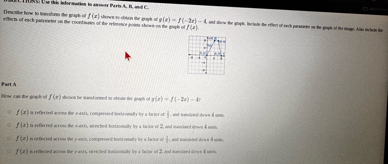 IRECTIONS: Use this information to answer Parts A, B, and C.
AIlE
Describe how to transform the graph of f(x) shown to obtain the graph of g(x)=f(-2x)-4 , and show the graph. Include the effect of each parameter on the graph of the image. Also include the
effects of each parameter on the coordinates of the reference points shown on the graph of f(x).
y(4 8
(6,8)
f(x)
(0,0) (8,0)
8 -4 0 4
-4
-8
Part A
How can the graph of f(x) shown be transformed to obtain the graph of g(x)=f(-2x)-4?
f(x) is reflected across the x-axis, compressed horizontally by a factor of  1/2  , and translated down 4 units.
f(x) is reflected across the x-axis, stretched horizontally by a factor of 2, and translated down 4 units.
f(x) is reflected across the y-axis, compressed horizontally by a factor of  1/2  , and translated down 4 units.
f(x) is reflected across the y-axis, stretched horizontally by a factor of 2, and translated down 4 units.