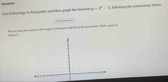 Question 
Use technology to find points and then graph the function y=2^x-1 , following the instructions below. 
done plotting points 
Plot at least four points with integer coordinates that fit on the axes below. Click a point to 
delete it.