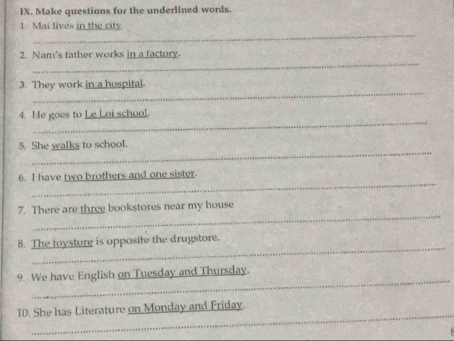 Make questions for the underlined words. 
_ 
1. Mai lives in the city. 
_ 
2. Nam's father works in a factory. 
_ 
3. They work in a hospital. 
_ 
4. He goes to Le Loi school. 
_ 
5. She walks to school. 
_ 
6. I have two brothers and one sister. 
_ 
7. There are three bookstores near my house 
_ 
8. The toystore is opposite the drugstore. 
_ 
9. We have English on Tuesday and Thursday. 
_ 
_ 
_ 
10. She has Literature on Monday and Friday. 
_ 
_