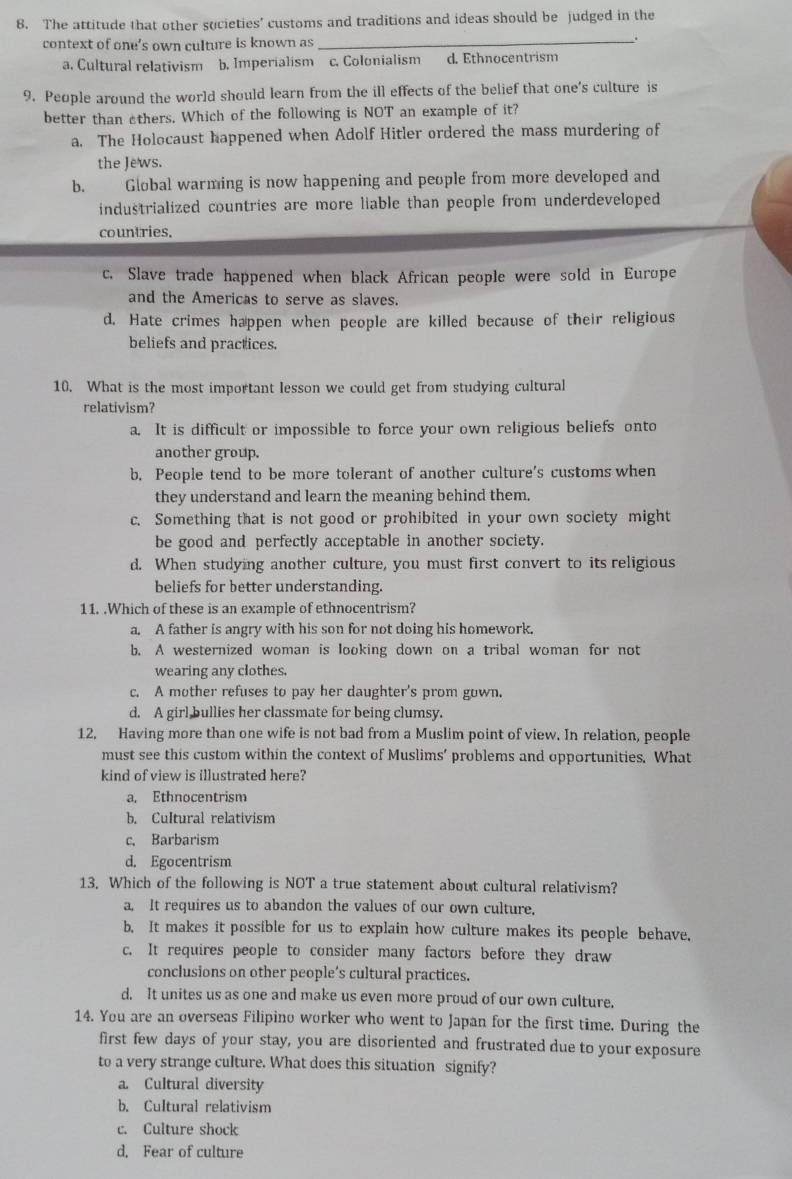 The attitude that other societies’ customs and traditions and ideas should be judged in the
context of one's own culture is known as_
.
a. Cultural relativism b. Imperialism c. Colonialism d. Ethnocentrism
9. People around the world should learn from the ill effects of the belief that one's culture is
better than others. Which of the following is NOT an example of it?
a. The Holocaust happened when Adolf Hitler ordered the mass murdering of
the Jews.
b. Global warming is now happening and people from more developed and
industrialized countries are more liable than people from underdeveloped
countries.
c. Slave trade happened when black African people were sold in Europe
and the Americas to serve as slaves.
d. Hate crimes happen when people are killed because of their religious
beliefs and practices.
10. What is the most important lesson we could get from studying cultural
relativism?
a. It is difficult or impossible to force your own religious beliefs onto
another group.
b. People tend to be more tolerant of another culture's customs when
they understand and learn the meaning behind them.
c. Something that is not good or prohibited in your own society might
be good and perfectly acceptable in another society.
d. When studying another culture, you must first convert to its religious
beliefs for better understanding.
11. .Which of these is an example of ethnocentrism?
a. A father is angry with his son for not doing his homework.
b. A westernized woman is looking down on a tribal woman for not
wearing any clothes.
c. A mother refuses to pay her daughter's prom gown.
d. A girl bullies her classmate for being clumsy.
12, Having more than one wife is not bad from a Muslim point of view. In relation, people
must see this custom within the context of Muslims’ problems and opportunities. What
kind of view is illustrated here?
a. Ethnocentrism
b. Cultural relativism
c. Barbarism
d. Egocentrism
13. Which of the following is NOT a true statement about cultural relativism?
a. It requires us to abandon the values of our own culture.
b. It makes it possible for us to explain how culture makes its people behave,
c. It requires people to consider many factors before they draw
conclusions on other people’s cultural practices.
d. It unites us as one and make us even more proud of our own culture.
14. You are an overseas Filipino worker who went to Japan for the first time. During the
first few days of your stay, you are disoriented and frustrated due to your exposure
to a very strange culture. What does this situation signify?
a. Cultural diversity
b. Cultural relativism
c. Culture shock
d, Fear of culture