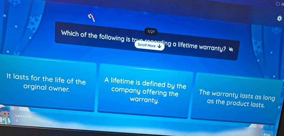 7/21
Which of the following is true regarding a lifetime warranty? 
Scroll More
It lasts for the life of the A lifetime is defined by the The warranty lasts as long
company offering the
orginal owner. as the product lasts.
warranty.
Skip