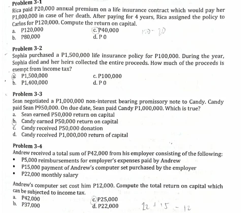 Problem 3-1
Rica paid P20,000 annual premium on a life insurance contract which would pay her
P1,000,000 in case of her death. After paying for 4 years, Rica assigned the policy to
Carlos for P120,000. Compute the return on capital.
a. P120,000 c. P40,000
b. P80,000 d. P 0
Problem 3-2
Sophia purchased a P1,500,000 life insurance policy for P100,000. During the year,
Sophia died and her heirs collected the entire proceeds. How much of the proceeds is
exempt from income tax?
a P1,500,000 c. P100,000
b. P1,400,000 d. P 0
Problem 3-3
Sean negotiated a P1,000,000 non-interest bearing promissory note to Candy. Candy
paid Sean P950,000. On due date, Sean paid Candy P1,000,000. Which is true?
a. Sean earned P50,000 return on capital
b. Candy earned P50,000 return on capital
c. Candy received P50,000 donation
d. Candy received P1,000,000 return of capital
Problem 3-4
Andrew received a total sum of P42,000 from his employer consisting of the following:
P5,000 reimbursements for employer’s expenses paid by Andrew
P15,000 payment of Andrew’s computer set purchased by the employer
P22,000 monthly salary
Andrew's computer set cost him P12,000. Compute the total return on capital which
can be subjected to income tax.
a. P42,000 c. P25,000
b. P37,000
d. P22,000