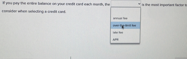 If you pay the entire balance on your credit card each month, the is the most important factor to
consider when selecting a credit card.
annual fee
over-the-limit fee
late fee
APR