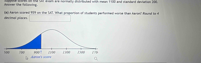 suppose scores on the SAT exam are normally distributed with mean 1100 and standard deviation 200. 
Answer the following. 
(a) Aaron scored 959 on the SAT. What proportion of students performed worse than Aaron? Round to 4
decimal places.