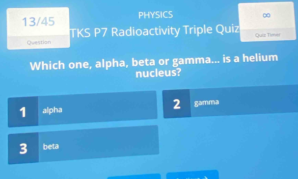 PHYSICS
13/45
∞
TKS P7 Radioactivity Triple Quiz
Question Quiz Timer
Which one, alpha, beta or gamma... is a helium
nucleus?
2
1 alpha gamma
3 beta