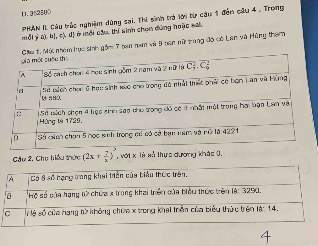 362880
PHÀN II. Câu trắc nghiệm đúng sai. Thí sinh trả lời từ câu 1 đến câu 4 . Trong
mỗi ý a), b), c), d) ở mỗi câu, thí sinh chọn đúng hoặc sai.
Câu 1. Một nhóm học sinh gồm 7 bạn nam và 9 bạn nữ trong đó có Lan và Hùng tham
Câu 2. Cho biểu thức (2x+ 7/x )^5 , với x là số thực dương khác 0.