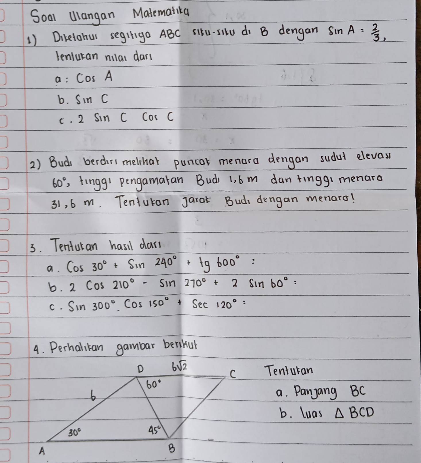 Soal Ulangan Matematica 
1) Diretohur segrgo ABC siku-silU di B dengan sin A= 2/3 , 
tenfukan nilar dar( 
a: cos A
b. sin C
C. 2sin Ccos C
2) Bud berdirs melhar puncar menara dengan sudut elevas
60° , fingg' pengamaran Budi 1, b m dan tinggi menaro
31, 6 m. Tentukan jarok Bud dengan menaro! 
3. Tenturan hasil dar( 
a. cos 30°+sin 240°+tg600°=
b. 2cos 210°-sin 270°+2sin 60°=
C. sin 300°.cos 150°+sec 120°=
4. Perhalitan gambar berikul 
D 6sqrt(2)
C Tenturan
60°
b 
a. Panjang BC
b. luas △ BCD
30°
45°
A 
B