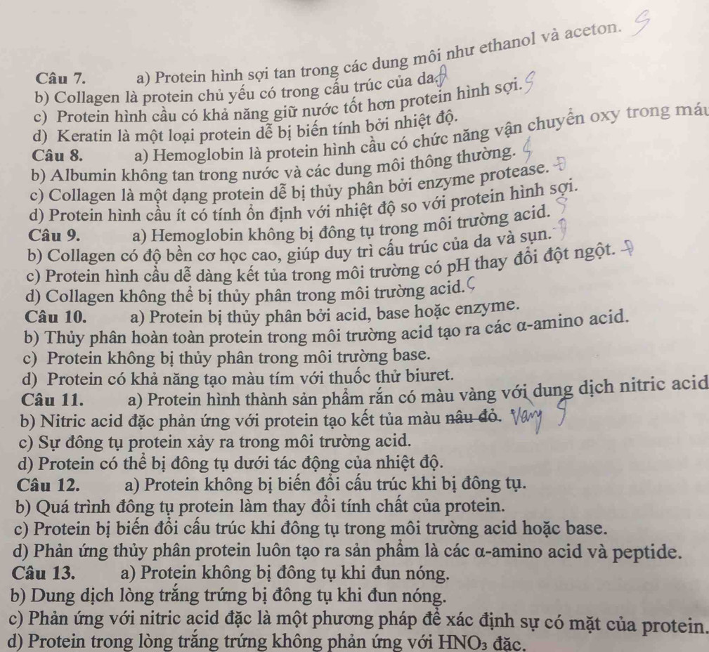 a) Protein hình sợi tan trong các dung môi như ethanol và aceton.
b) Collagen là protein chủ yếu có trong cầu trúc của da
c) Protein hình cầu có khả năng giữ nựớc tốt hơn protein hình sợi.
d) Keratin là một loại protein dễ bị biến tính bởi nhiệt độ.
Câu 8. a) Hemoglobin là protein hình cầu có chức năng vận chuyển oxy trong mát
b) Albumin không tan trong nước và các dung môi thông thường.
c) Collagen là một dạng protein dễ bị thủy phân bởi enzyme protease.
d) Protein hình cầu ít có tính ổn định với nhiệt độ so với protein hình sợi.
Câu 9. a) Hemoglobin không bị đông tụ trong môi trường acid.
b) Collagen có độ bền cơ học cao, giúp duy trì cấu trúc của da và sụn.
c) Protein hình cầu dễ dàng kết tủa trong môi trường có pH thay đổi đột ngột.
d) Collagen không thể bị thủy phân trong môi trường acid.
Câu 10. a) Protein bị thủy phân bởi acid, base hoặc enzyme.
b) Thủy phân hoàn toàn protein trong môi trường acid tạo ra các α-amino acid.
c) Protein không bị thủy phân trong môi trường base.
d) Protein có khả năng tạo màu tím với thuốc thử biuret.
Câu 11. a) Protein hình thành sản phẩm rắn có màu vàng với dung dịch nitric acid
b) Nitric acid đặc phản ứng với protein tạo kết tủa màu nâu đỏ.
c) Sự đông tụ protein xảy ra trong môi trường acid.
d) Protein có thể bị đông tụ dưới tác động của nhiệt độ.
Câu 12. a) Protein không bị biến đổi cấu trúc khi bị đông tụ.
b) Quá trình đông tụ protein làm thay đổi tính chất của protein.
c) Protein bị biến đổi cấu trúc khi đông tụ trong môi trường acid hoặc base.
d) Phản ứng thủy phân protein luôn tạo ra sản phầm là các α-amino acid và peptide.
Câu 13. a) Protein không bị đông tụ khi đun nóng.
b) Dung dịch lòng trăng trứng bị đồng tụ khi đun nóng.
c) Phản ứng với nitric acid đặc là một phương pháp đề xác định sự có mặt của protein.
d) Protein trong lòng trắng trứng không phản ứng với HNO₃ đặc.