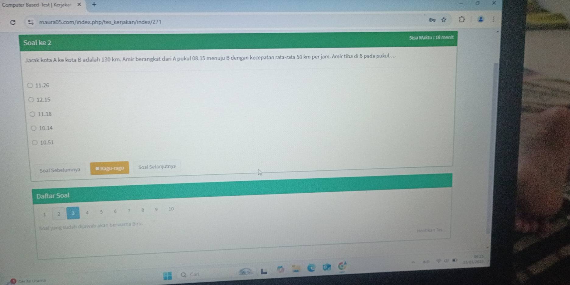 Computer Based-Test | Kerjaka: X
maura05.com/index.php/tes_kerjakan/index/271
Soal ke 2 Sisa Waktu : 18 meni
Jarak kota A ke kota B adalah 130 km. Amir berangkat dari A pukul 08.15 menuju B dengan kecepatan rata-rata 50 km per jam. Amir tiba di B pada pukul....
11.26
12.15
11. 18
10.14
10.51
Soal Sebelumnya ≡ Ragu-ragu Soal Selanjutnya
Daftar Soal
1 2 3 4 5 6 7 8 9 10
Soal yang sudah dijawab akan berwama Biru.
Hentiin Tês
21/01/2025
Cerita Utama