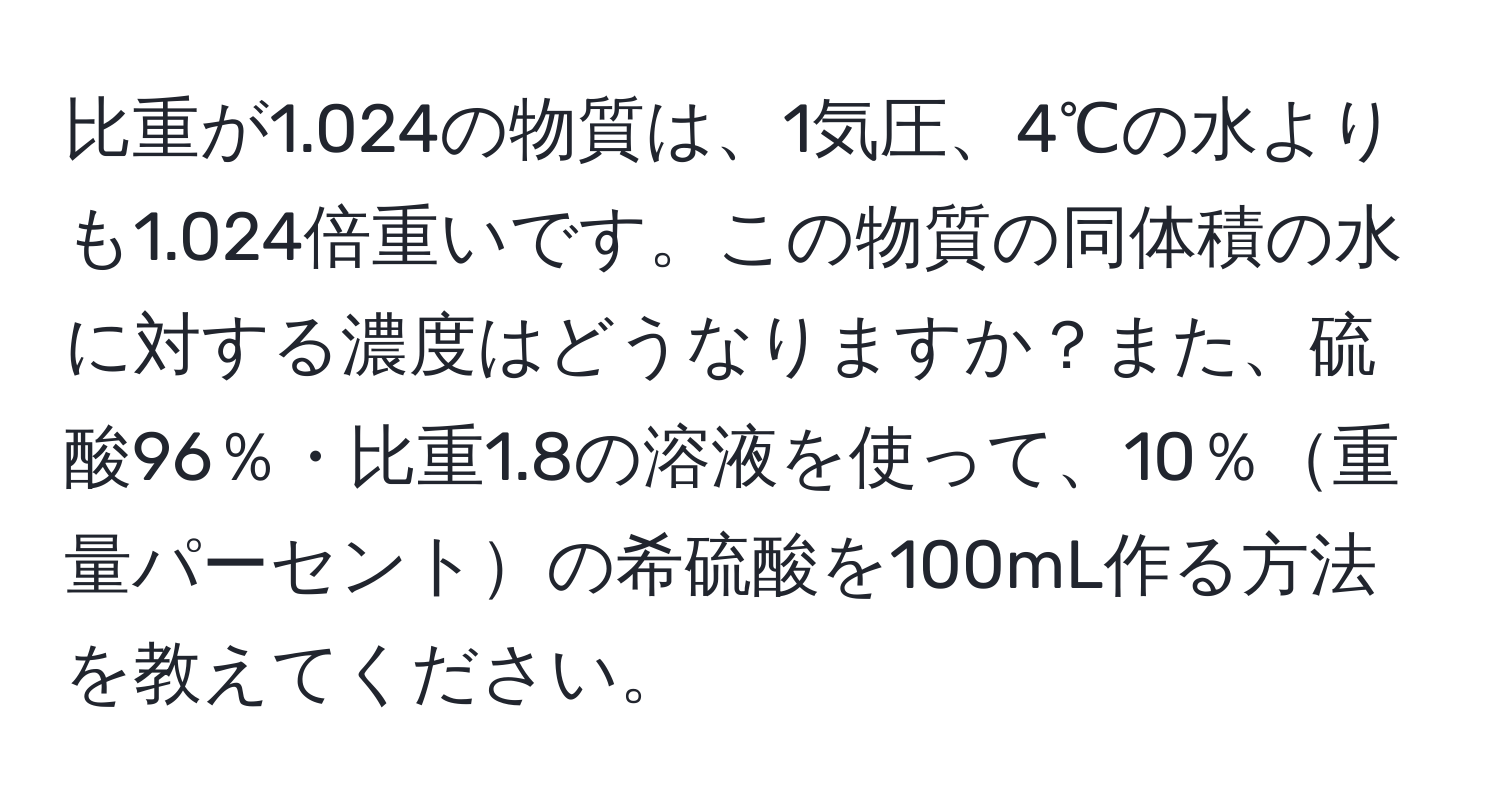 比重が1.024の物質は、1気圧、4℃の水よりも1.024倍重いです。この物質の同体積の水に対する濃度はどうなりますか？また、硫酸96％・比重1.8の溶液を使って、10％重量パーセントの希硫酸を100mL作る方法を教えてください。