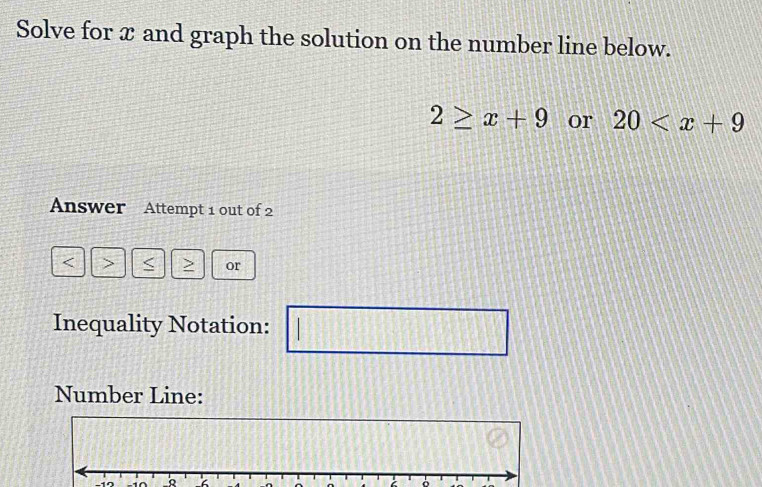 Solve for x and graph the solution on the number line below.
2≥ x+9 or 20
Answer Attempt 1 out of 2 
< > or 
Inequality Notation: 
□ 
Number Line:
-17 -10 _R 
。