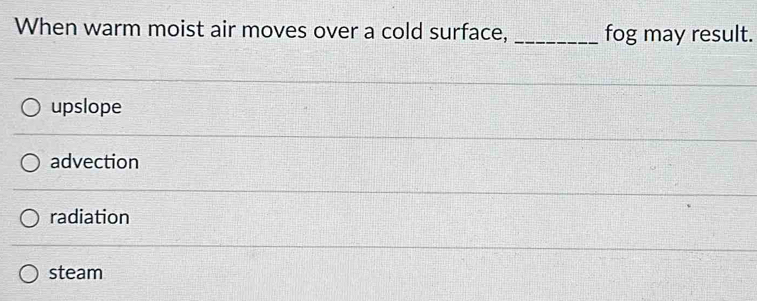 When warm moist air moves over a cold surface, _fog may result.
upslope
advection
radiation
steam