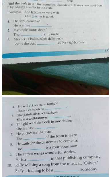 ship 
C. Find the verb in the first sentence. Underline it. Make a new word from 
it by adding a suffix to the verb. 
Example: She teaches us very well. 
Our teacher is good. 
1. His son learns fast. 
He is a fast_ 
2. My uncle hunts deer. 
The _is my uncle. 
3. Mrs. Cruz bakes cakes deliciously. 
She is the best _in the neighborhood. 
111 
4. He will act on stage tonight. 
He is a competent _. 
5. She paints abstract designs. 
She is a well-known 
6. The girl read the book in one sitting. 
She is a fast 
_ 
7. He pitches for the team. 
The_ of the team is Jerry. 
8. He waits for the customers to come in. 
The _is a courteous man. 
9. The author writes wonderful stories. 
He is a_ in that publishing company. 
10. Raffy will sing a song from the musical, “Oliver.” 
Raffy is training to be a _someday.