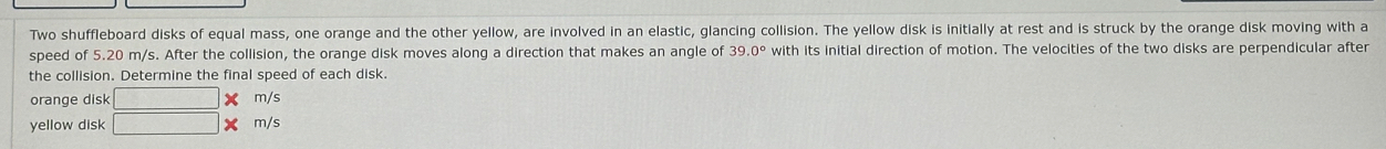 Two shuffleboard disks of equal mass, one orange and the other yellow, are involved in an elastic, glancing collision. The yellow disk is initially at rest and is struck by the orange disk moving with a 
speed of 5.20 m/s. After the collision, the orange disk moves along a direction that makes an angle of 39.0° with its initial direction of motion. The velocities of the two disks are perpendicular after 
the collision. Determine the final speed of each disk. 
orange disk □ * m/s
yellow disk □ * m/s