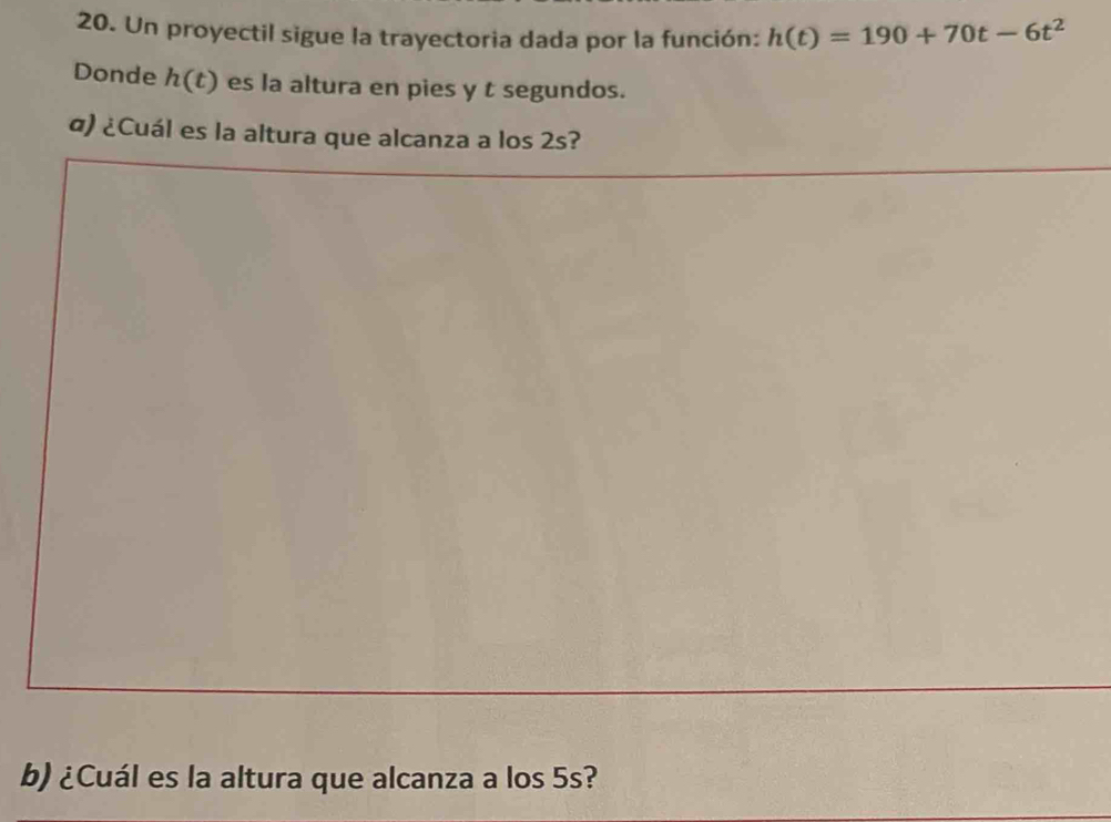 Un proyectil sigue la trayectoria dada por la función: h(t)=190+70t-6t^2
Donde h(t) es la altura en pies y t segundos. 
α) ¿Cuál es la altura que alcanza a los 2s? 
b) ¿Cuál es la altura que alcanza a los 5s?