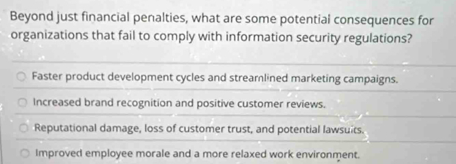 Beyond just financial penalties, what are some potential consequences for
organizations that fail to comply with information security regulations?
Faster product development cycles and streamlined marketing campaigns.
Increased brand recognition and positive customer reviews.
Reputational damage, loss of customer trust, and potential lawsuits.
Improved employee morale and a more relaxed work environment.