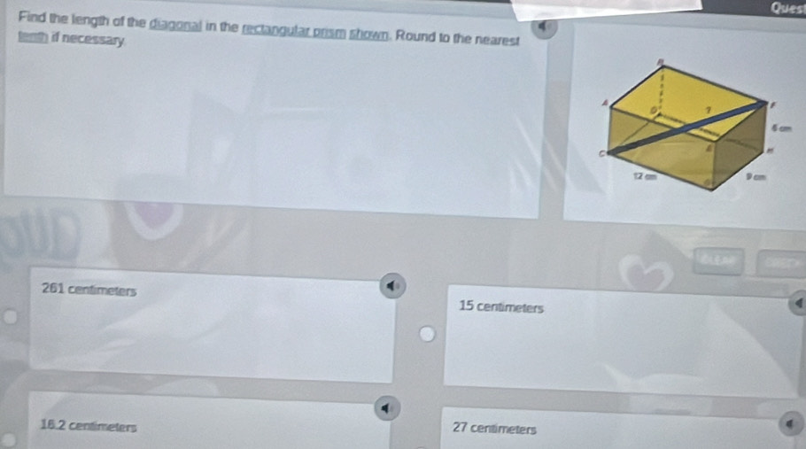 Quest
Find the length of the diagonal in the rectangular prism shown. Round to the nearest
tenth if necessary.

261 centimeters 15 centimeters
q
16.2 centimeters 27 centimeters